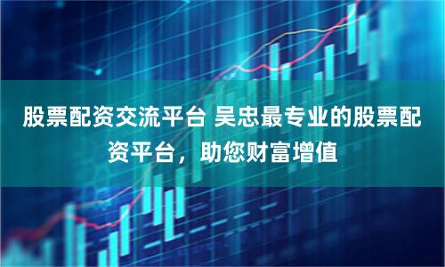 股票配資交流平臺(tái) 吳忠最專(zhuān)業(yè)的股票配資平臺(tái)，助您財(cái)富增值