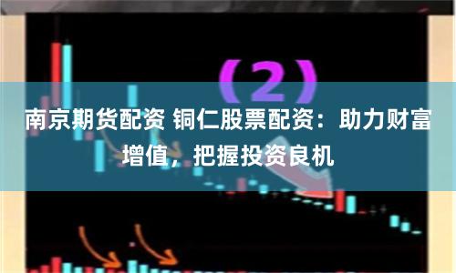 南京期貨配資 銅仁股票配資：助力財富增值，把握投資良機