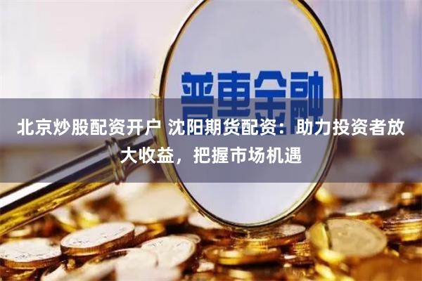 北京炒股配資開戶 沈陽期貨配資：助力投資者放大收益，把握市場機遇
