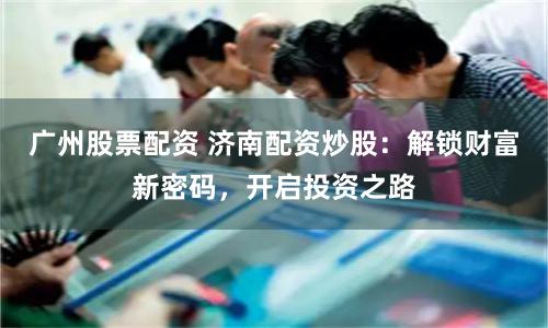 廣州股票配資 濟南配資炒股：解鎖財富新密碼，開啟投資之路