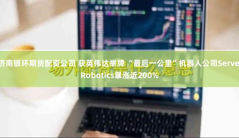 濟(jì)南銀環(huán)期貨配資公司 獲英偉達(dá)舉牌 “最后一公里”機(jī)器人公司Serve Robotics暴漲近200%