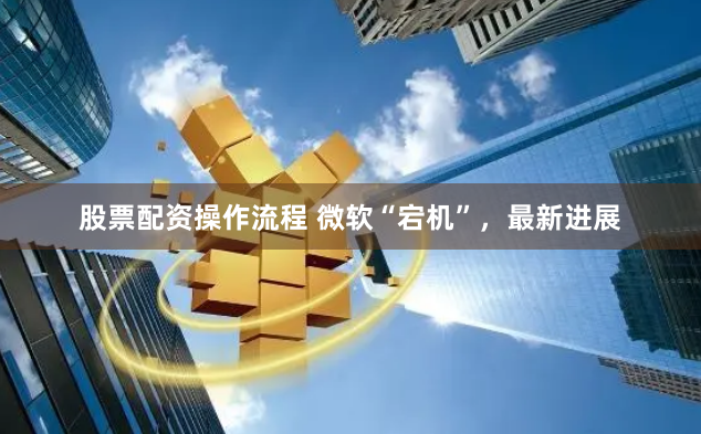 股票配資操作流程 微軟“宕機(jī)”，最新進(jìn)展