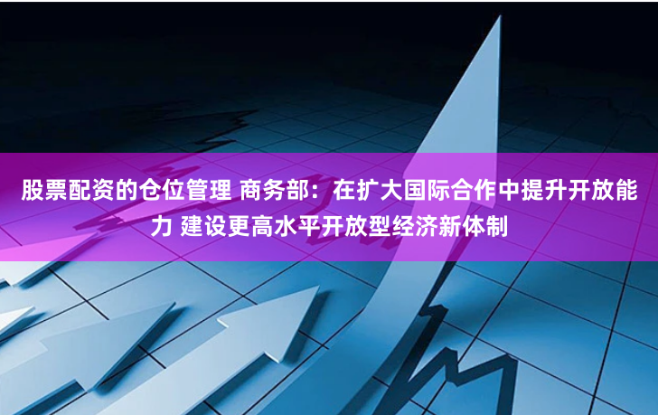 股票配資的倉(cāng)位管理 商務(wù)部：在擴(kuò)大國(guó)際合作中提升開(kāi)放能力 建設(shè)更高水平開(kāi)放型經(jīng)濟(jì)新體制