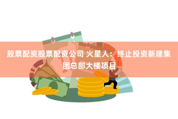 股票配資股票配資公司 火星人：終止投資新建集團(tuán)總部大樓項(xiàng)目