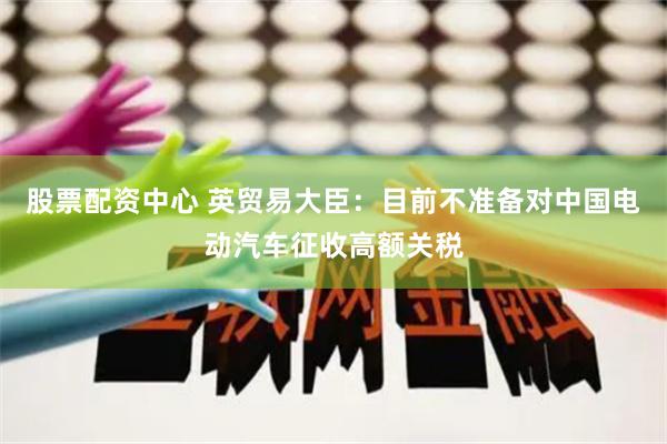 股票配資中心 英貿(mào)易大臣：目前不準(zhǔn)備對中國電動汽車征收高額關(guān)稅