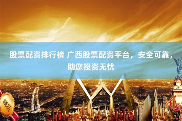 股票配資排行榜 廣西股票配資平臺，安全可靠，助您投資無憂